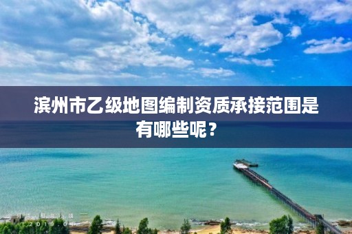 滨州市乙级地图编制资质承接范围是有哪些呢？