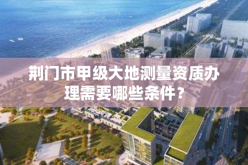 荆门市甲级大地测量资质办理需要哪些条件？