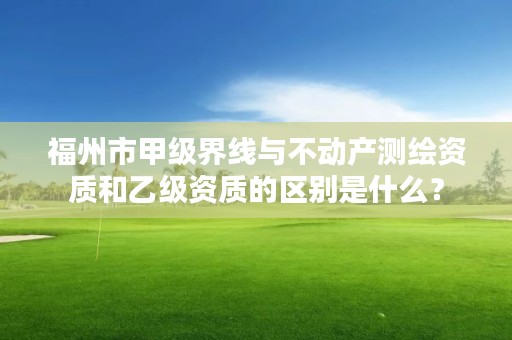 福州市甲级界线与不动产测绘资质和乙级资质的区别是什么？