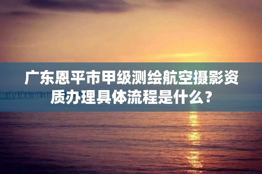 广东恩平市甲级测绘航空摄影资质办理具体流程是什么？