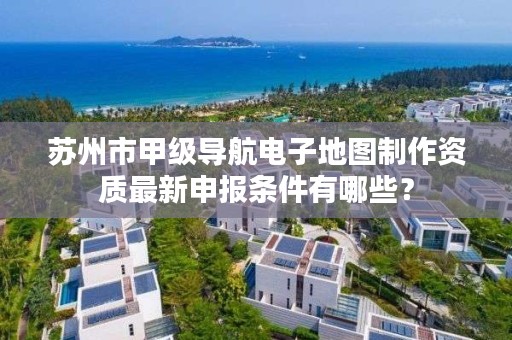 苏州市甲级导航电子地图制作资质最新申报条件有哪些？