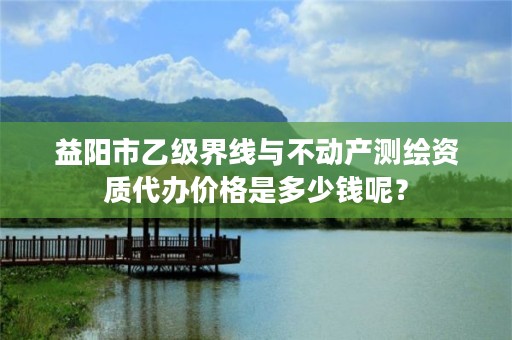 益阳市乙级界线与不动产测绘资质代办价格是多少钱呢？