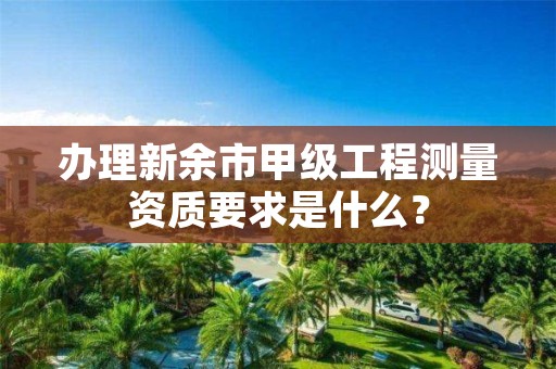 办理新余市甲级工程测量资质要求是什么？