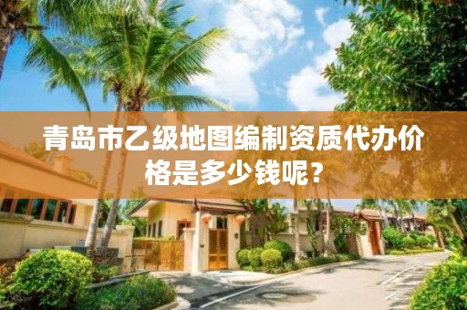 青岛市乙级地图编制资质代办价格是多少钱呢？