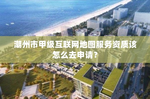 潮州市甲级互联网地图服务资质该怎么去申请？