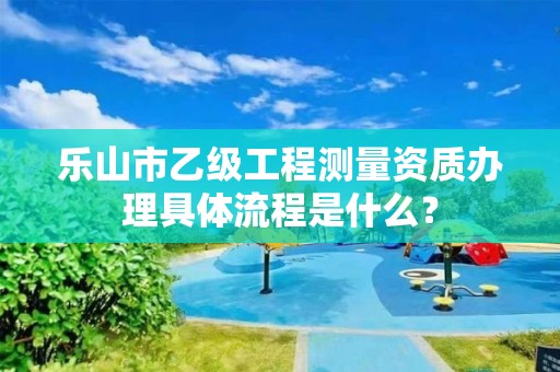 乐山市乙级工程测量资质办理具体流程是什么？