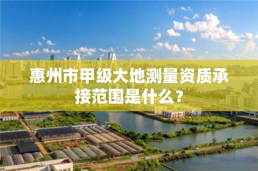 惠州市甲级大地测量资质承接范围是什么？