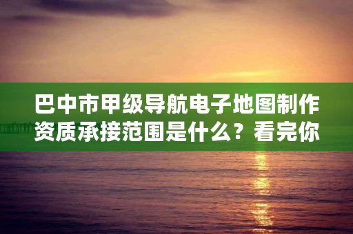 巴中市甲级导航电子地图制作资质承接范围是什么？看完你就知道了