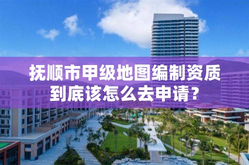 抚顺市甲级地图编制资质到底该怎么去申请？