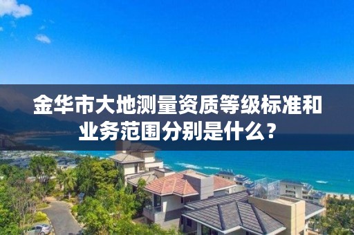 金华市大地测量资质等级标准和业务范围分别是什么？