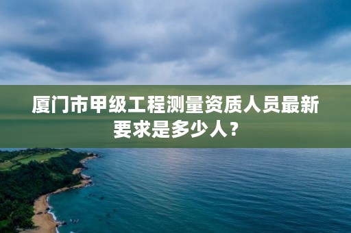 厦门市甲级工程测量资质人员最新要求是多少人？