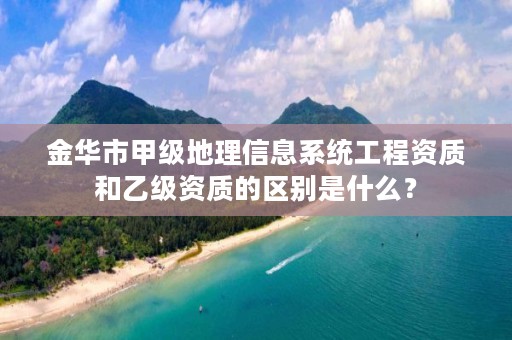 金华市甲级地理信息系统工程资质和乙级资质的区别是什么？