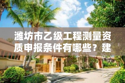 潍坊市乙级工程测量资质申报条件有哪些？建议收藏！