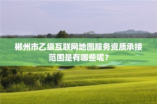 郴州市乙级互联网地图服务资质承接范围是有哪些呢？