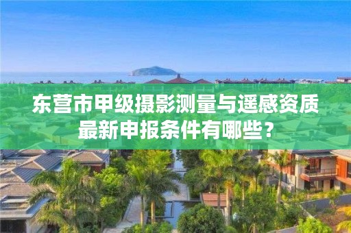 东营市甲级摄影测量与遥感资质最新申报条件有哪些？