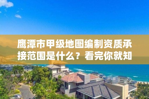 鹰潭市甲级地图编制资质承接范围是什么？看完你就知道了