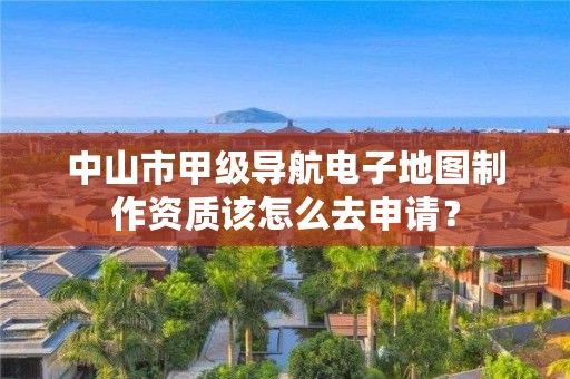 中山市甲级导航电子地图制作资质该怎么去申请？