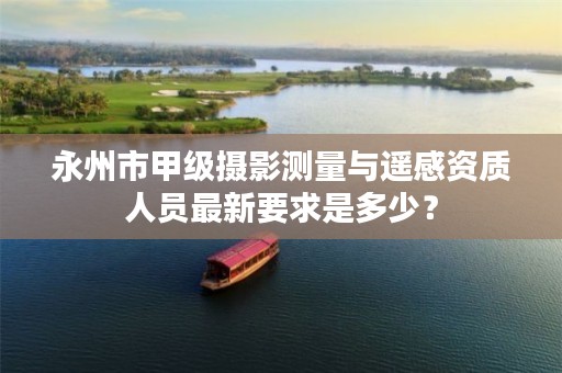 永州市甲级摄影测量与遥感资质人员最新要求是多少？