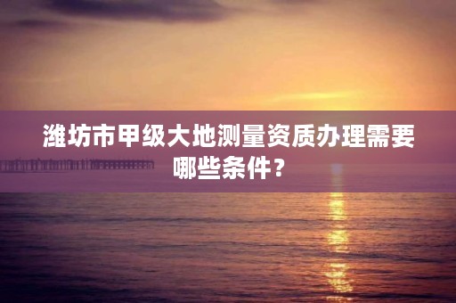 潍坊市甲级大地测量资质办理需要哪些条件？