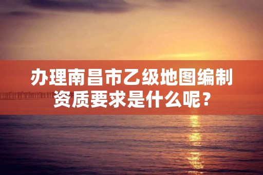 办理南昌市乙级地图编制资质要求是什么呢？