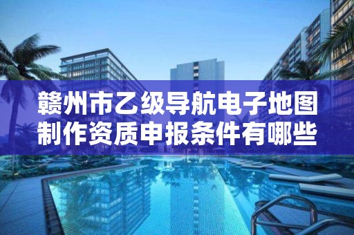 赣州市乙级导航电子地图制作资质申报条件有哪些？建议收藏！