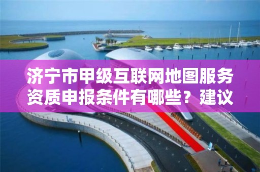 济宁市甲级互联网地图服务资质申报条件有哪些？建议收藏！