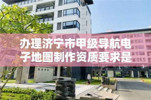 办理济宁市甲级导航电子地图制作资质要求是什么？