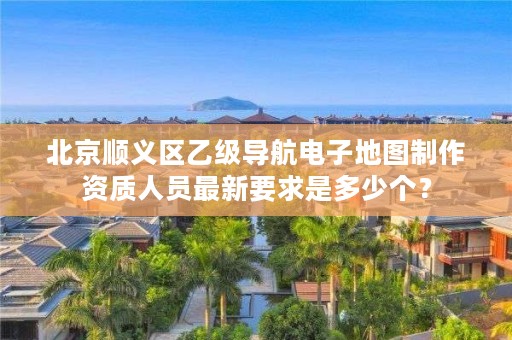 北京顺义区乙级导航电子地图制作资质人员最新要求是多少个？