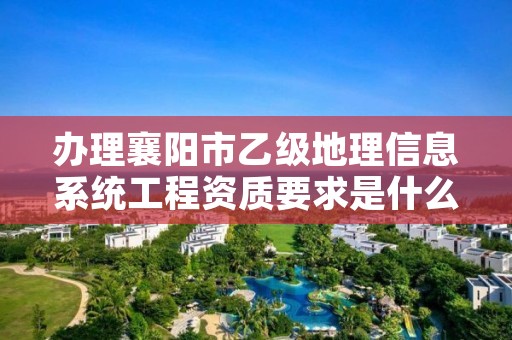 办理襄阳市乙级地理信息系统工程资质要求是什么呢？