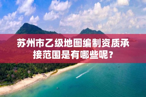 苏州市乙级地图编制资质承接范围是有哪些呢？