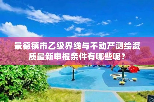 景德镇市乙级界线与不动产测绘资质最新申报条件有哪些呢？