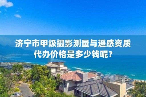 济宁市甲级摄影测量与遥感资质代办价格是多少钱呢？