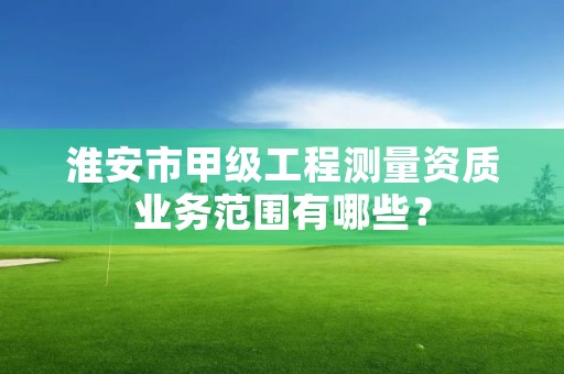 淮安市甲级工程测量资质业务范围有哪些？