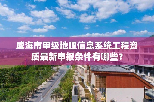 威海市甲级地理信息系统工程资质最新申报条件有哪些？