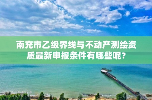 南充市乙级界线与不动产测绘资质最新申报条件有哪些呢？