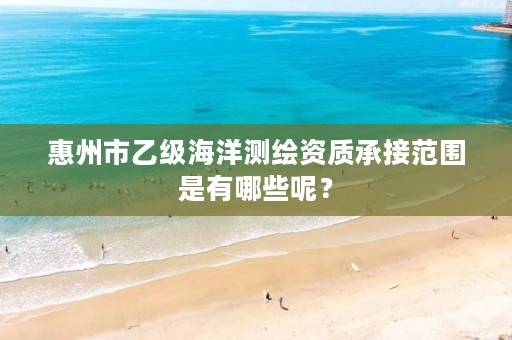 惠州市乙级海洋测绘资质承接范围是有哪些呢？