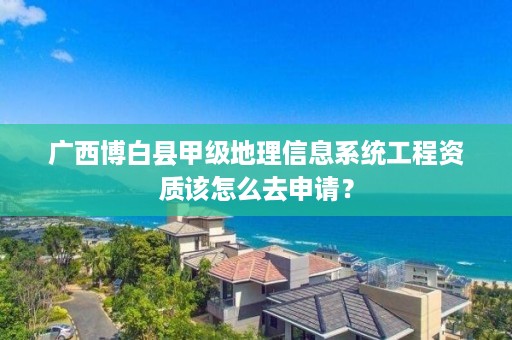 广西博白县甲级地理信息系统工程资质该怎么去申请？