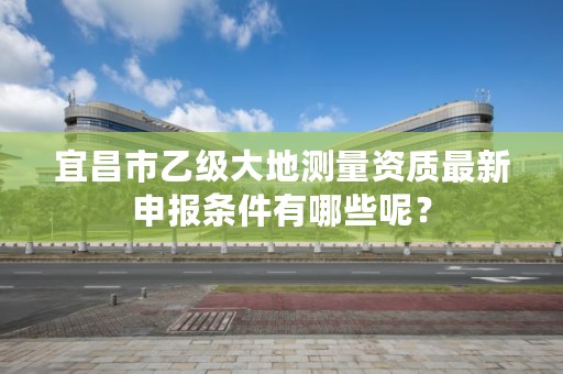 宜昌市乙级大地测量资质最新申报条件有哪些呢？