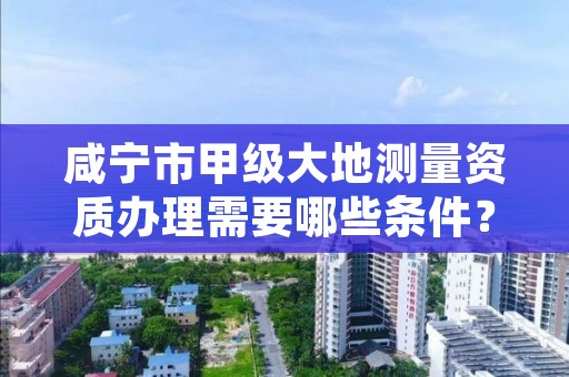 咸宁市甲级大地测量资质办理需要哪些条件？