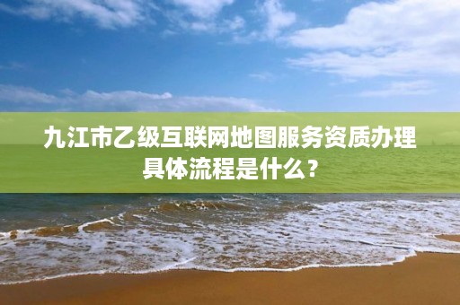 九江市乙级互联网地图服务资质办理具体流程是什么？