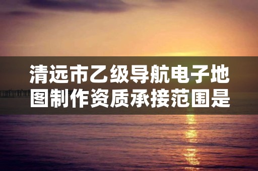 清远市乙级导航电子地图制作资质承接范围是有哪些呢？