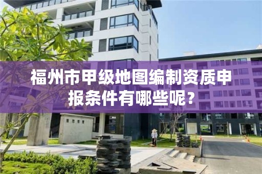 福州市甲级地图编制资质申报条件有哪些呢？