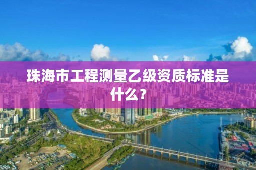 珠海市工程测量乙级资质标准是什么？