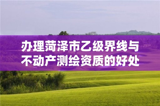 办理菏泽市乙级界线与不动产测绘资质的好处有哪些呢？