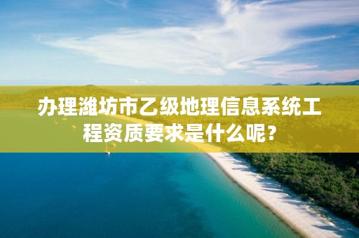 办理潍坊市乙级地理信息系统工程资质要求是什么呢？