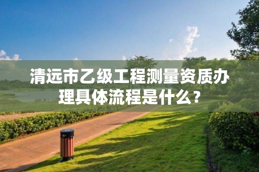 清远市乙级工程测量资质办理具体流程是什么？