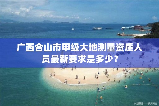 广西合山市甲级大地测量资质人员最新要求是多少？