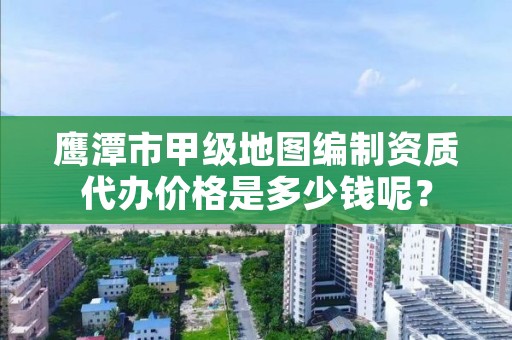 鹰潭市甲级地图编制资质代办价格是多少钱呢？