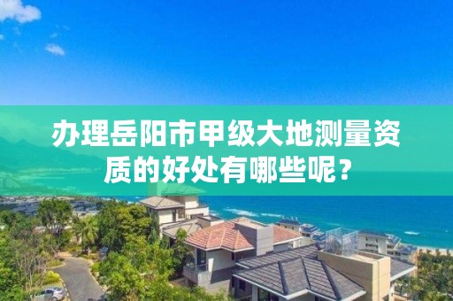 办理岳阳市甲级大地测量资质的好处有哪些呢？