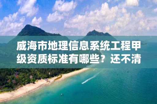 威海市地理信息系统工程甲级资质标准有哪些？还不清楚得看过来